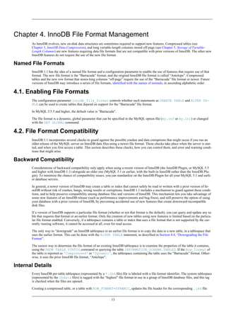 Chapter 4. InnoDB File Format Management
       As InnoDB evolves, new on-disk data structures are sometimes required to support new features. Compressed tables (see
       Chapter 3, InnoDB Data Compression), and long variable-length columns stored off-page (see Chapter 5, Storage of Variable-
       Length Columns) are new features requiring data file formats that are not compatible with prior versions of InnoDB. The other new
       InnoDB features do not require the use of the new file format.

Named File Formats
       InnoDB 1.1 has the idea of a named file format and a configuration parameter to enable the use of features that require use of that
       format. The new file format is the “Barracuda” format, and the original InnoDB file format is called “Antelope”. Compressed
       tables and the new row format that stores long columns “off-page” require the use of the “Barracuda” file format or newer. Future
       versions of InnoDB may introduce a series of file formats, identified with the names of animals, in ascending alphabetic order.

4.1. Enabling File Formats
       The configuration parameter innodb_file_format controls whether such statements as CREATE TABLE and ALTER TA-
       BLE can be used to create tables that depend on support for the “Barracuda” file format.

       In MySQL 5.5.5 and higher, the default value is “Barracuda”.

       The file format is a dynamic, global parameter that can be specified in the MySQL option file (my.cnf or my.ini) or changed
       with the SET GLOBAL command.

4.2. File Format Compatibility
       InnoDB 1.1 incorporates several checks to guard against the possible crashes and data corruptions that might occur if you run an
       older release of the MySQL server on InnoDB data files using a newer file format. These checks take place when the server is star-
       ted, and when you first access a table. This section describes these checks, how you can control them, and error and warning condi-
       tions that might arise.

Backward Compatibility
       Considerations of backward compatibility only apply when using a recent version of InnoDB (the InnoDB Plugin, or MySQL 5.5
       and higher with InnoDB 1.1) alongside an older one (MySQL 5.1 or earlier, with the built-in InnoDB rather than the InnoDB Plu-
       gin). To minimize the chance of compatibility issues, you can standardize on the InnoDB Plugin for all your MySQL 5.1 and earli-
       er database servers.

       In general, a newer version of InnoDB may create a table or index that cannot safely be read or written with a prior version of In-
       noDB without risk of crashes, hangs, wrong results or corruptions. InnoDB 1.1 includes a mechanism to guard against these condi-
       tions, and to help preserve compatibility among database files and versions of InnoDB. This mechanism lets you take advantage of
       some new features of an InnoDB release (such as performance improvements and bug fixes), and still preserve the option of using
       your database with a prior version of InnoDB, by preventing accidental use of new features that create downward-incompatible
       disk files.

       If a version of InnoDB supports a particular file format (whether or not that format is the default), you can query and update any ta-
       ble that requires that format or an earlier format. Only the creation of new tables using new features is limited based on the particu-
       lar file format enabled. Conversely, if a tablespace contains a table or index that uses a file format that is not supported by the cur-
       rently running software, it cannot be accessed at all, even for read access.

       The only way to “downgrade” an InnoDB tablespace to an earlier file format is to copy the data to a new table, in a tablespace that
       uses the earlier format. This can be done with the ALTER TABLE statement, as described in Section 4.4, “Downgrading the File
       Format”.

       The easiest way to determine the file format of an existing InnoDB tablespace is to examine the properties of the table it contains,
       using the SHOW TABLE STATUS command or querying the table INFORMATION_SCHEMA.TABLES. If the Row_format of
       the table is reported as 'Compressed' or 'Dynamic', the tablespace containing the table uses the “Barracuda” format. Other-
       wise, it uses the prior InnoDB file format, “Antelope”.

Internal Details
       Every InnoDB per-table tablespace (represented by a *.ibd file) file is labeled with a file format identifier. The system tablespace
       (represented by the ibdata files) is tagged with the “highest” file format in use in a group of InnoDB database files, and this tag
       is checked when the files are opened.

       Creating a compressed table, or a table with ROW_FORMAT=DYNAMIC, updates the file header for the corresponding .ibd file


                                                                   13
 
