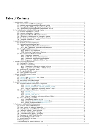 Table of Contents
     1. Introduction to InnoDB 1.1 ...............................................................................................................1
            1.1. Features of the InnoDB Storage Engine ......................................................................................1
            1.2. Obtaining and Installing the InnoDB Storage Engine ......................................................................1
            1.3. Viewing the InnoDB Storage Engine Version Number ....................................................................1
            1.4. Compatibility Considerations for Downgrade and Backup ................................................................2
     2. Fast Index Creation in the InnoDB Storage Engine ...................................................................................3
            2.1. Overview of Fast Index Creation ..............................................................................................3
            2.2. Examples of Fast Index Creation ..............................................................................................3
            2.3. Implementation Details of Fast Index Creation ..............................................................................3
            2.4. Concurrency Considerations for Fast Index Creation .......................................................................4
            2.5. How Crash Recovery Works with Fast Index Creation ....................................................................4
            2.6. Limitations of Fast Index Creation ............................................................................................4
     3. InnoDB Data Compression ...............................................................................................................6
            3.1. Overview of Table Compression ..............................................................................................6
            3.2. Enabling Compression for a Table ............................................................................................6
                   3.2.1. Configuration Parameters for Compression ........................................................................6
                   3.2.2. SQL Compression Syntax Warnings and Errors ..................................................................7
            3.3. Tuning InnoDB Compression ..................................................................................................8
                   3.3.1. When to Use Compression ...........................................................................................8
                   3.3.2. Monitoring Compression at Runtime ............................................................................. 10
            3.4. How Compression Works in InnoDB ....................................................................................... 10
                   3.4.1. Compression Algorithms ........................................................................................... 10
                   3.4.2. InnoDB Data Storage and Compression .......................................................................... 11
                   3.4.3. Compression and the InnoDB Buffer Pool ....................................................................... 12
                   3.4.4. Compression and the InnoDB Log Files ......................................................................... 12
     4. InnoDB File Format Management ..................................................................................................... 13
            4.1. Enabling File Formats ......................................................................................................... 13
            4.2. File Format Compatibility .................................................................................................... 13
                   4.2.1. Compatibility Check When InnoDB Is Started .................................................................. 14
                   4.2.2. Compatibility Check When a Table Is Opened .................................................................. 15
            4.3. Identifying the File Format in Use .......................................................................................... 16
            4.4. Downgrading the File Format ................................................................................................ 16
            4.5. Future InnoDB File Formats ................................................................................................. 16
     5. Storage of Variable-Length Columns ................................................................................................. 17
            5.1. Overview ........................................................................................................................ 17
            5.2. COMPACT and REDUNDANT Row Format ................................................................................. 17
            5.3. DYNAMIC Row Format ....................................................................................................... 17
            5.4. Specifying a Table’s Row Format ........................................................................................... 17
     6. InnoDB INFORMATION_SCHEMA tables ........................................................................................... 18
            6.1. Information Schema Tables about Compression .......................................................................... 18
                   6.1.1. INNODB_CMP and INNODB_CMP_RESET ..................................................................... 18
                   6.1.2. INNODB_CMPMEM and INNODB_CMPMEM_RESET .......................................................... 18
                   6.1.3. Using the Compression Information Schema Tables ........................................................... 18
            6.2. Information Schema Tables about Transactions ........................................................................... 19
                   6.2.1. INNODB_TRX ....................................................................................................... 19
                   6.2.2. INNODB_LOCKS .................................................................................................... 19
                   6.2.3. INNODB_LOCK_WAITS ........................................................................................... 19
                   6.2.4. Using the Transaction Information Schema Tables ............................................................. 20
            6.3. Notes on Locking in InnoDB ................................................................................................. 23
                   6.3.1. Understanding InnoDB Locking .................................................................................. 23
                   6.3.2. Granularity of INFORMATION_SCHEMA Data ................................................................. 23
                   6.3.3. Possible Inconsistency with PROCESSLIST ................................................................... 24
     7. Performance and Scalability Enhancements .......................................................................................... 25
            7.1. Overview of InnoDB Performance .......................................................................................... 25
            7.2. Faster Locking for Improved Scalability ................................................................................... 25
            7.3. Using Operating System Memory Allocators .............................................................................. 25
            7.4. Controlling InnoDB Change Buffering ..................................................................................... 26
            7.5. Controlling Adaptive Hash Indexing ........................................................................................ 27
            7.6. Changes Regarding Thread Concurrency .................................................................................. 27
            7.7. Changes in the Read-Ahead Algorithm ..................................................................................... 28
            7.8. Multiple Background I/O Threads ........................................................................................... 28
            7.9. Asynchronous I/O on Linux .................................................................................................. 29
            7.10. Group Commit ................................................................................................................ 29
            7.11. Controlling the Master Thread I/O Rate .................................................................................. 29

                                                                        v
 