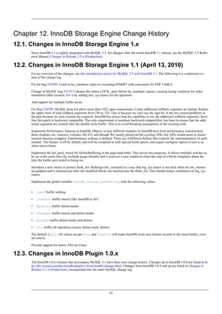 Chapter 12. InnoDB Storage Engine Change History
12.1. Changes in InnoDB Storage Engine 1.x
      Since InnoDB 1.1 is tightly integrated with MySQL 5.5, for changes after the initial InnoDB 1.1 release, see the MySQL 5.5 Refer-
      ence Manual, Changes in Release 5.5.x (Production).

12.2. Changes in InnoDB Storage Engine 1.1 (April 13, 2010)
      For an overview of the changes, see this introduction article for MySQL 5.5 with InnoDB 1.1. The following is a condensed ver-
      sion of the change log.

      Fix for bug #52580: Crash in ha_innobase::open on executing INSERT with concurrent ALTER TABLE.

      Change in MySQL bug #51557 releases the mutex LOCK_open before ha_innobase::open(), causing racing condition for index
      translation table creation. Fix it by adding dict_sys mutex for the operation.

      Add support for multiple buffer pools.

      Fix Bug #26590: MySQL does not allow more than 1023 open transactions. Create additional rollback segments on startup. Reduce
      the upper limit of total rollback segments from 256 to 128. This is because we can't use the sign bit. It has not caused problems in
      the past because we only created one segment. InnoDB has always had the capability to use the additional rollback segments, there-
      fore this patch is backward compatible. The only requirement to maintain backward compatibility has been to ensure that the addi-
      tional segments are created after the double write buffer. This is to avoid breaking assumptions in the existing code.

      Implement Performance Schema in InnoDB. Objects in four different modules in InnoDB have been performance instrumented,
      these modules are: mutexes, rwlocks, file I/O, and threads We mostly preserved the existing APIs, but APIs would point to instru-
      mented function wrappers if performance schema is defined. There are 4 different defines that controls the instrumentation of each
      module. The feature is off by default, and will be compiled in with special build option, and requre configure option to turn it on
      when server boots.

      Implement the buf_pool_watch for DeleteBuffering in the page hash table. This serves two purposes. It allows multiple watches to
      be set at the same time (by multiple purge threads) and it removes a race condition when the read of a block completes about the
      time the buffer pool watch is being set.

      Introduce a new mutex to protect flush_list. Redesign mtr_commit() in a way that log_sys mutex is not held while all mtr_memos
      are popped and is released just after the modified blocks are inserted into the flush_list. This should reduce contention on log_sys
      mutex.

      Implement the global variable innodb_change_buffering, with the following values:


      •   none: buffer nothing

      •   inserts: buffer inserts (like InnoDB so far)

      •   deletes: buffer delete-marks

      •   changes: buffer inserts and delete-marks

      •   purges: buffer delete-marks and deletes

      •   all: buffer all operations (insert, delete-mark, delete)

      The default is all. All values except none and inserts will make InnoDB write new-format records to the insert buffer, even
      for inserts.

      Provide support for native AIO on Linux.

12.3. Changes in InnoDB Plugin 1.0.x
      The InnoDB 1.0.x releases that accompany MySQL 5.1 have their own change history. Changes up to InnoDB 1.0.8 are listed at ht-
      tp://dev.mysql.com/doc/innodb-plugin/1.0/en/innodb-changes.html. Changes from InnoDB 1.0.9 and up are listed in Changes in
      Release 5.1.x (Production), incorporated into the main MySQL change log.




                                                                 45
 
