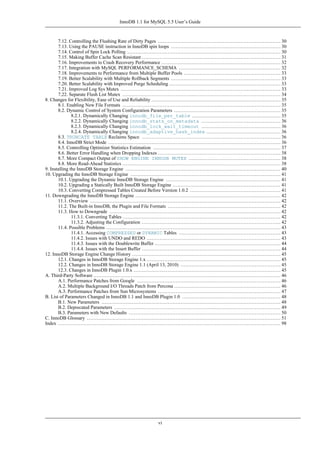 InnoDB 1.1 for MySQL 5.5 User’s Guide



       7.12. Controlling the Flushing Rate of Dirty Pages ............................................................................ 30
       7.13. Using the PAUSE instruction in InnoDB spin loops .................................................................... 30
       7.14. Control of Spin Lock Polling ............................................................................................... 30
       7.15. Making Buffer Cache Scan Resistant ...................................................................................... 31
       7.16. Improvements to Crash Recovery Performance .......................................................................... 32
       7.17. Integration with MySQL PERFORMANCE_SCHEMA ............................................................... 32
       7.18. Improvements to Performance from Multiple Buffer Pools ............................................................ 33
       7.19. Better Scalability with Multiple Rollback Segments .................................................................... 33
       7.20. Better Scalability with Improved Purge Scheduling ..................................................................... 33
       7.21. Improved Log Sys Mutex ................................................................................................... 33
       7.22. Separate Flush List Mutex .................................................................................................. 34
8. Changes for Flexibility, Ease of Use and Reliability ................................................................................ 35
       8.1. Enabling New File Formats .................................................................................................. 35
       8.2. Dynamic Control of System Configuration Parameters .................................................................. 35
               8.2.1. Dynamically Changing innodb_file_per_table ....................................................... 35
               8.2.2. Dynamically Changing innodb_stats_on_metadata ................................................. 36
               8.2.3. Dynamically Changing innodb_lock_wait_timeout ................................................. 36
               8.2.4. Dynamically Changing innodb_adaptive_hash_index .............................................. 36
       8.3. TRUNCATE TABLE Reclaims Space ...................................................................................... 36
       8.4. InnoDB Strict Mode ........................................................................................................... 36
       8.5. Controlling Optimizer Statistics Estimation ............................................................................... 37
       8.6. Better Error Handling when Dropping Indexes ............................................................................ 38
       8.7. More Compact Output of SHOW ENGINE INNODB MUTEX ......................................................... 38
       8.8. More Read-Ahead Statistics .................................................................................................. 38
9. Installing the InnoDB Storage Engine ................................................................................................ 40
10. Upgrading the InnoDB Storage Engine ............................................................................................. 41
       10.1. Upgrading the Dynamic InnoDB Storage Engine ....................................................................... 41
       10.2. Upgrading a Statically Built InnoDB Storage Engine ................................................................... 41
       10.3. Converting Compressed Tables Created Before Version 1.0.2 ........................................................ 41
11. Downgrading the InnoDB Storage Engine .......................................................................................... 42
       11.1. Overview ...................................................................................................................... 42
       11.2. The Built-in InnoDB, the Plugin and File Formats ...................................................................... 42
       11.3. How to Downgrade .......................................................................................................... 42
               11.3.1. Converting Tables .................................................................................................. 42
               11.3.2. Adjusting the Configuration ...................................................................................... 42
       11.4. Possible Problems ............................................................................................................ 43
               11.4.1. Accessing COMPRESSED or DYNAMIC Tables ............................................................... 43
               11.4.2. Issues with UNDO and REDO ................................................................................... 43
               11.4.3. Issues with the Doublewrite Buffer .............................................................................. 44
               11.4.4. Issues with the Insert Buffer ...................................................................................... 44
12. InnoDB Storage Engine Change History ............................................................................................ 45
       12.1. Changes in InnoDB Storage Engine 1.x ................................................................................... 45
       12.2. Changes in InnoDB Storage Engine 1.1 (April 13, 2010) .............................................................. 45
       12.3. Changes in InnoDB Plugin 1.0.x ........................................................................................... 45
A. Third-Party Software .................................................................................................................... 46
       A.1. Performance Patches from Google ......................................................................................... 46
       A.2. Multiple Background I/O Threads Patch from Percona .................................................................. 46
       A.3. Performance Patches from Sun Microsystems ............................................................................ 47
B. List of Parameters Changed in InnoDB 1.1 and InnoDB Plugin 1.0 ............................................................. 48
       B.1. New Parameters ............................................................................................................... 48
       B.2. Deprecated Parameters ....................................................................................................... 49
       B.3. Parameters with New Defaults .............................................................................................. 50
C. InnoDB Glossary ........................................................................................................................ 51
Index .......................................................................................................................................... 98




                                                                    vi
 