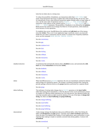 InnoDB Glossary




                     locks but not others due to a timing issue.

                     To reduce the possibility of deadlocks, use transactions rather than LOCK TABLE state-
                     ments; keep transactions that insert or update data small enough that they do not stay open
                     for long periods of time; when different transactions update multiple tables or large ranges of
                     rows, use the same order of operations (such as SELECT ... FOR UPDATE) in each
                     transaction; create indexes on the columns used in SELECT ... FOR UPDATE and UP-
                     DATE ... WHERE statements. The possibility of deadlocks is not affected by the isolation
                     level, because the isolation level changes the behavior of read operations, while deadlocks
                     occur because of write operations.

                     If a deadlock does occur, InnoDB detects the condition and rolls back one of the transac-
                     tions (the victim). Thus, even if your application logic is perfectly correct, you must still
                     handle the case where a transaction must be retried. To monitor how frequently deadlocks
                     occur, use the command SHOW ENGINE INNODB STATUS.

                     See also concurrency.

                     See also gap.

                     See also isolation level.

                     See also lock.

                     See also locking.

                     See also rollback.

                     See also transaction.

                     See also victim.

deadlock detection   A mechanism that automatically detects when a deadlock occurs, and automatically rolls
                     back one of the transactions involved (the victim).

                     See also deadlock.

                     See also rollback.

                     See also transaction.

                     See also victim.

delete               When InnoDB processes a DELETE statement, the rows are immediately marked for deletion
                     and no longer are returned by queries. The storage is reclaimed sometime later, during the
                     periodic garbage collection known as the purge operation, performed by a separate thread.

                     See also purge.

delete buffering     The technique of storing index changes due to DELETE operations in the insert buffer
                     rather than writing them immediately, so that the physical writes can be performed to minim-
                     ize random I/O. (Because delete operations are a two-step process, this operation buffers the
                     write that normally marks an index record for deletion.) It is one of the types of change buf-
                     fering; the others are insert buffering and purge buffering.

                     See also change buffering.

                     See also insert buffer.

                     See also insert buffering.

                     See also purge buffering.

denormalized         A data storage strategy that duplicates data across different tables, rather than linking the
                     tables with foreign keys and join queries. Typically used in data warehouse applications,
                     where the data is not updated after loading. In such applications, query performance is more
                     important than making it simple to maintain consistent data during updates. Contrast with
                     normalized.

                     See also normalized.



                                          62
 
