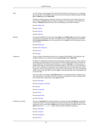 InnoDB Glossary




flush                    To write changes to the database files, that had been buffered in a memory area or a temporary
                         disk storage area. The InnoDB storage structures that are periodically flushed include the redo
                         log, the undo log, and the buffer pool.

                         Flushing can happen because a memory area becomes full and the system needs to free some
                         space, because a commit operation means the changes from a transaction can be finalized, or
                         because a shutdown operation means that all outstanding work should be finalized.

                         See also buffer pool.

                         See also commit.

                         See also redo log.

                         See also undo log.

flush list               An internal InnoDB data structure that tracks pages in the buffer pool that have been changed
                         and need to be written back out to disk. This data structure is updated frequently by InnoDB's
                         internal mini-transactions, and so is protected by its own mutex to allow concurrent access to
                         the buffer pool.

                         See also buffer pool.

                         See also mini-transaction.

                         See also mutex.

                         See also page.

foreign key              A type of pointer relationship, between rows in separate InnoDB tables. The foreign key rela-
                         tionship is defined on one column in both the parent table and the child table.

                         In addition to enabling fast lookup of related information, foreign keys help to enforce referen-
                         tial integrity, by preventing any of these pointers from becoming invalid as data is inserted, up-
                         dated, and deleted. This enforcement mechanism is a type of constraint. A row that points to
                         another table cannot be inserted if the associated foreign key value does not exist in the other ta-
                         ble. If a row is deleted or its foreign key value changed, and rows in another table point to that
                         foreign key value, the foreign key can be set up to prevent the deletion, cause the corresponding
                         column values in the other table to become null, or automatically delete the corresponding rows
                         in the other table.

                         One of the stages in designing a normalized database is to identify data that is duplicated, sep-
                         arate that data into a new table, and set up a foreign key relationship so that the multiple tables
                         can be queried like a single table, using a join operation.

                         See also child table.

                         See also foreign key constraint.

                         See also join.

                         See also normalized.

                         See also NULL.

                         See also parent table.

                         See also relational.

foreign key constraint   The type of constraint that maintains database consistency through a foreign key relationship.
                         Unlike other kinds of constraints that prevent data from being inserted or updated, foreign key
                         constraints can also cause data in child rows to be deleted, changed to different values, or set to
                         null, based on the ON CASCADE option specified when creating the foreign key.

                         See also child table.

                         See also constraint.

                         See also foreign key.

                         See also NULL.


                                                  66
 