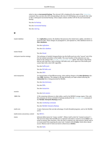InnoDB Glossary




                         which to take an incremental backup. The relevant LSN is displayed by the output of the ibbackup
                         command. Once you have the LSN corresponding to the time of a full backup, you can specify that value
                         to take a subsequent incremental backup, whose output contains another LSN for the next incremental
                         backup.

                         See also hot backup.

                         See also incremental backup.

                         See also redo log.

M


master database                       In a replication scenario, the database that processes the initial insert, update, and delete re-
                                      quests for data. These changes are propagated to, and repeated on, other databases known as
                                      slave databases.

                                      See also replication.

                                      See also slave database.

master thread
                                      See also thread.

mid-point insertion strategy          The technique of initially bringing blocks into the buffer pool not at the "newest" end of the
                                      list, but instead somewhere in the middle. The exact location of the mid-point can vary,
                                      based on the setting of the innodb_old_blocks_pct option. The intent is that blocks
                                      that are only read once, such as during a full table scan, can be aged out of the buffer pool
                                      sooner than with a strict LRU algorithm.

                                      See also buffer pool.

                                      See also full table scan.

                                      See also LRU.

mini-transaction                      An internal phase of InnoDB processing, when making changes to the data dictionary dur-
                                      ing a DDL operation. The changes to the data dictionary are made without affecting the
                                      transaction that is being processed by MySQL.

                                      See also data dictionary.

                                      See also DDL.

                                      See also transaction.

monitor
                                      See also lock monitor.

.MRG file                             A file containing references to other tables, used by the MERGE storage engine. Files with
                                      this extension are always included in backups produced by the innobackup command of
                                      the MySQL Enterprise Backup product.

                                      See also innobackup command.

                                      See also MySQL Enterprise Backup.

multi-core                            A type of processor that can take advantage of multi-threaded programs, such as the MySQL
                                      server.

multiversion concurrency control      See MVCC.

mutex                                 Informal abbreviation for “mutex variable”. (Mutex itself is short for “mutual exclusion”.)
                                      The low-level object that InnoDB uses to represent and enforce exclusive-access locks to in-
                                      ternal in-memory data structures. Once the lock is acquired, any other process, thread, and so
                                      on is prevented from acquiring the same lock. Contrast with rw-locks, which allow shared
                                      access. Mutexes and rw-locks are known collectively as latches.

                                      See also latch.


                                                          77
 