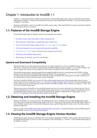 Chapter 1. Introduction to InnoDB 1.1
      InnoDB 1.1 combines the familiar reliability and performance of the InnoDB storage engine, with new performance and usability
      enhancements. InnoDB 1.1 includes all the features that were part of the InnoDB Plugin for MySQL 5.1, plus new features specific
      to MySQL 5.5 and higher.

      Beginning with MySQL version 5.5, InnoDB is the default storage engine, rather than MyISAM, to promote greater data reliability
      and reducing the chance of corruption.

1.1. Features of the InnoDB Storage Engine
      The InnoDB Storage Engine for MySQL contains several important new features:


      •   Fast index creation: add or drop indexes without copying the data

      •   Data compression: shrink tables, to significantly reduce storage and i/o

      •   New row format: fully off-page storage of long BLOB, TEXT, and VARCHAR columns

      •   File format management: protects upward and downward compatibility

      •   INFORMATION_SCHEMA tables: information about compression and locking

      •   Performance and scalability enhancements

      •   Other changes for flexibility, ease of use and reliability


Upward and Downward Compatibility
      Note that the ability to use data compression and the new row format require the use of a new InnoDB file format called
      “Barracuda”. The previous file format, used by the built-in InnoDB in MySQL versions 5.0 and 5.1 is now called “Antelope” and
      does not support these features, but does support the other features introduced with the InnoDB storage engine.

      The InnoDB storage engine is upward compatible from standard InnoDB as built in to, and distributed with, MySQL. Existing
      databases can be used with the InnoDB Storage Engine for MySQL. The new parameter innodb_file_format can help pro-
      tect upward and downward compatibility between InnoDB versions and database files, allowing users to enable or disable use of
      new features that can only be used with certain versions of InnoDB.

      The built-in InnoDB in MySQL since version 5.0.21 has a safety feature that prevents it from opening tables that are in an un-
      known format. However, as noted in Section 11.2, “The Built-in InnoDB, the Plugin and File Formats”, the system tablespace may
      contain references to new-format tables that confuse the built-in InnoDB in MySQL. These references are cleared in a “slow” shut-
      down of the InnoDB storage engine.

      With previous versions of InnoDB, no error would be returned until you try to access a table that is in a format “too new” for the
      software. Beginning with version 1.0.1 of the InnoDB storage engine, however, to provide early feedback, InnoDB checks the sys-
      tem tablespace before startup to ensure that the file format used in the database is supported by the storage engine. See Sec-
      tion 4.2.1, “Compatibility Check When InnoDB Is Started” for the details.

1.2. Obtaining and Installing the InnoDB Storage Engine
      Starting with MySQL 5.4.2, you do not need to do anything special to get or install the most up-to-date InnoDB storage engine.
      From that version forward, the InnoDB storage engine in the server is what was formerly known as the InnoDB Plugin. Earlier ver-
      sions of MySQL required some extra build and configuration steps to get the Plugin-specific features such as fast index creation
      and table compression.

      Report any bugs in the InnoDB storage engine using the MySQL bug database. For general discussions about InnoDB Storage En-
      gine for MySQL, see http://forums.mysql.com/list.php?22.

1.3. Viewing the InnoDB Storage Engine Version Number
      InnoDB storage engine releases are numbered with version numbers independent of MySQL release numbers. The initial release of
      the InnoDB storage engine is version 1.0, and it is designed to work with MySQL 5.1. Version 1.1 of the InnoDB storage engine is
      for MySQL 5.5 and up.




                                                                   1
 