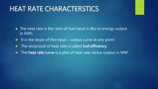 HEAT RATE CHARACTERSTICS
 The heat rate is the ratio of fuel input in Btu to energy output
in KWh.
 It is the slope of the input – output curve at any point.
 The reciprocal of heat rate is called fuel efficiency.
 The heat rate curve is a plot of heat rate versus output in MW
 