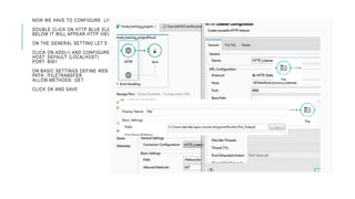 NOW WE HAVE TO CONFIGURE LISTENER FOR OUR HTTP FLOW.
DOUBLE CLICK ON HTTP BLUE ELEMENT.
BELOW IT WILL APPEAR HTTP VIEW.
ON THE GENERAL SETTING LET’S CREATE AND CHOOSE AN HTTP LISTENER.
CLICK ON ADD(+) AND CONFIGURE:
HOST: DEFAULT (LOCALHOST)
PORT: 8081
ON BASIC SETTINGS DEFINE WEB SERVICE:
PATH: /FILETRANSFER
ALLOW.METHODS: GET
CLICK OK AND SAVE
 