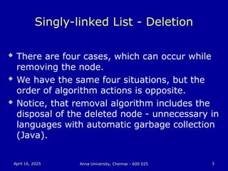 April 16, 2025
April 16, 2025 Anna University, Chennai - 600 025
Anna University, Chennai - 600 025 3
3
Singly-linked List - Deletion
 There are four cases, which can occur while
removing the node.
 We have the same four situations, but the
order of algorithm actions is opposite.
 Notice, that removal algorithm includes the
disposal of the deleted node - unnecessary in
languages with automatic garbage collection
(Java).
 