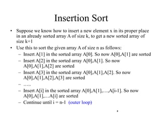 2
Insertion Sort
• Suppose we know how to insert a new element x in its proper place
in an already sorted array A of size k, to get a new sorted array of
size k+1
• Use this to sort the given array A of size n as follows:
– Insert A[1] in the sorted array A[0]. So now A[0],A[1] are sorted
– Insert A[2] in the sorted array A[0],A[1]. So now
A[0],A[1],A[2] are sorted
– Insert A[3] in the sorted array A[0],A[1],A[2]. So now
A[0],A[1],A[2],A[3] are sorted
– …..
– Insert A[i] in the sorted array A[0],A[1],…,A[i-1]. So now
A[0],A[1],…A[i] are sorted
– Continue until i = n-1 (outer loop)
 