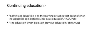 Continuing education:-
• “Continuing education is all the learning activities that occur after an
individual has completed his/her basic education.” (COOPER)
• “The education which builds on previous education.” (SHANON)
 