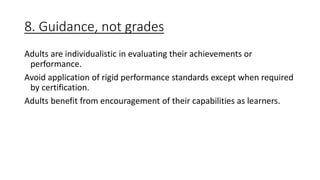 8. Guidance, not grades
Adults are individualistic in evaluating their achievements or
performance.
Avoid application of rigid performance standards except when required
by certification.
Adults benefit from encouragement of their capabilities as learners.
 
