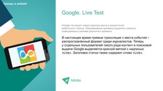 В настоящее время прямые трансляции с места событий –
распространённый формат среди журналистов. Теперь
у отдельных пользователей такого рода контент в поисковой
выдаче Google выделяется красной меткой с надписью
«Live». Заголовок статьи также содержит слово «Live».
AdIndex
Google. Live Test
Тренды и мобайл
Google тестирует новую красную метку в результатах
мобильного поиска. Нововведение призвано выделить новости,
освещаемые в режиме реального времени.
 