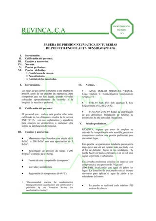 REVINCA
C.A
REVINCA, C.A
PPRROOCCEEDDIIMMIIEENNTTOO
TTÉÉCCNNIICCOO
Nº3
PRUEBA DE PRESIÓN NEUMÁTICA EN TUBERÍAS
DE POLIETILENO DE ALTA DENSIDAD (PEAD).
I. Introducción.
II. Calificación del personal.
III. Equipos y accesorios.
IV. Normas.
V. Prueba preliminar.
VI. Prueba definitiva.
1.Condiciones de ensayo.
2.Procedimiento.
3. Análisis de los resultados.
I. Introducción.
Las redes de gas deben someterse a una prueba de
presión antes de ser puestas en operación, para
comprobar que no hay fugas, usando válvulas
colocadas apropiadamente de acuerdo a la
longitud de sección a probarse.
II. Calificación del personal.
El personal que realiza esta prueba debe estar
calificado en los diferentes niveles de la norma
SNT-TC-1A1
con sus suplementos y apéndices
para ensayos no destructivos o cualquier otra
norma de calificación de personal.
III. Equipos y accesorios.
•••• Manómetro tipo Bourdon con escala de 0
lbf/in2
a 200 lbf/in2
con una apreciación de 5
lbf/in2
.
•••• Registrador de presión de rango 0-200
lbf/plg.2
y periodo de 24 horas.
•••• Fuente de aire comprimido (compresor)
•••• Válvulas y conexiones.
•••• Registrador de temperatura (0-60 ºC).
1 “Recommended practice for nondestructive
testing personnel qualification and certification”;
published by the American Society for
nondestructive testing”.
IV. Normas.
• ASME BOILER PRESSURE VESSEL.
Code. Section V. Nondestructive Examination.
Artículo 10.
• CFR 49 Part. 192. Sub apartado J. Test
Requeriment.192.241-243-321.
• COVENIN 2580-89. Redes de distribución
de gas doméstico. Instalación de tuberías de
polietileno de alta densidad. Requisitos.
V. Prueba preliminar.
REVINCA, sugiere que antes de emplear un
método de comprobación más sensible, puede ser
conveniente realizar una prueba preliminar para
encontrar fugas.
Esta prueba se ejecuta con la tubería puesta en la
zanja pero aun sin ser tapada, más que todo con
el fin de detectar fugas en las soldaduras Se
puede hacer en tramos parciales o en la red total
según lo permita el urbanismo.
Esta prueba preliminar consiste en inyectar aire
comprimido a una presión de 7 Kgs/cm2
(100 PSI), localizando con agua de jabón las
fugas. La duración de esta prueba será el tiempo
necesario para aplicar el agua de jabón a las
soldaduras del tramo.
• La prueba se realizará cada máximo 200
metros de tubería.
 