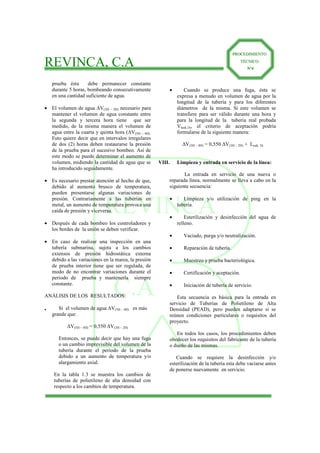 REVINCA
C.A
REVINCA, C.A
PPRROOCCEEDDIIMMIIEENNTTOO
TTÉÉCCNNIICCOO
Nº4
prueba ésta debe permanecer constante
durante 5 horas, bombeando consecutivamente
en una cantidad suficiente de agua.
• El volumen de agua ∆V(3H – 2H) necesario para
mantener el volumen de agua constante entre
la segunda y tercera hora tiene que ser
medido, de la misma manera el volumen de
agua entre la cuarta y quinta hora (∆V(5H – 4H).
Esto quiere decir que en intervalos irregulares
de dos (2) horas deben restaurarse la presión
de la prueba para el sucesivo bombeo. Así de
este modo se puede determinar el aumento de
volumen, midiendo la cantidad de agua que se
ha introducido seguidamente.
• Es necesario prestar atención al hecho de que,
debido al aumento brusco de temperatura,
pueden presentarse algunas variaciones de
presión. Contrariamente a las tuberías en
metal, un aumento de temperatura provoca una
caída de presión y viceversa.
• Después de cada bombeo los controladores y
los bordes de la unión se deben verificar.
• En caso de realizar una inspección en una
tubería submarina, sujeta a los cambios
extensos de presión hidrostática externa
debido a las variaciones en la marea, la presión
de prueba interior tiene que ser regulada, de
modo de no encontrar variaciones durante el
periodo de prueba y mantenerla siempre
constante.
ANÁLISIS DE LOS RESULTADOS:
• Si el volumen de agua ∆V(5H – 4H) es más
grande que:
∆V(5H – 4H) = 0,550 ∆V(3H – 2H)
Entonces, se puede decir que hay una fuga
o un cambio imprevisible del volumen de la
tubería durante el periodo de la prueba
debido a un aumento de temperatura y/o
alargamiento axial.
En la tabla 1.3 se muestra los cambios de
tuberías de polietileno de alta densidad con
respecto a los cambios de temperatura.
• Cuando se produce una fuga, ésta se
expresa a menudo en volumen de agua por la
longitud de la tubería y para los diferentes
diámetros de la misma. Si este volumen se
transfiere para ser válido durante una hora y
para la longitud de la tubería real probada
Vleak,1h, el criterio de aceptación podría
formularse de la siguiente manera:
∆V(5H – 4H) = 0,550 ∆V(3H – 2H) + Leak, 1h
VIII. Limpieza y entrada en servicio de la línea:
La entrada en servicio de una nueva o
reparada línea, normalmente se lleva a cabo en la
siguiente secuencia:
• Limpieza y/o utilización de ping en la
tubería.
• Esterilización y desinfección del agua de
relleno.
• Vaciado, purga y/o neutralización.
• Reparación de tubería.
• Muestreo y prueba bacteriológica.
• Certificación y aceptación.
• Iniciación de tubería de servicio.
Esta secuencia es básica para la entrada en
servicio de Tuberías de Polietileno de Alta
Densidad (PEAD), pero pueden adaptarse si se
reúnen condiciones particulares o requisitos del
proyecto.
En todos los casos, los procedimientos deben
obedecer los requisitos del fabricante de la tubería
o dueño de las mismas.
Cuando se requiere la desinfección y/o
esterilización de la tubería esta debe vaciarse antes
de ponerse nuevamente en servicio.
 
