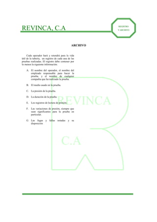 REVINCA
C.A
REVINCA, C.A RREEGGIISSTTRROO
YY AARRCCHHIIVVOO
ARCHIVO
Cada operador hará y retendrá para la vida
útil de la tubería, un registro de cada una de las
pruebas realizadas. El registro debe contener por
lo menos la siguiente información:
A. El nombre del operador, el nombre del
empleado responsable para hacer la
prueba, y el nombre de cualquier
compañía que ha realizado la prueba.
B. El medio usado en la prueba.
C. La presión de la prueba.
D. La duración de la prueba
E. Los registros de lectura de presión.
F. Las variaciones de presión, siempre que
sean significantes para la prueba en
particular.
G Las fugas y fallas notadas y su
disposición
 