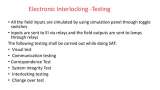 Electronic Interlocking -Testing
• All the field inputs are simulated by using simulation panel through toggle
switches
• inputs are sent to EI via relays and the field outputs are sent to lamps
through relays
The following testing shall be carried out while doing SAT:
• Visual test
• Communication testing
• Correspondence Test
• System Integrity Test
• Interlocking testing
• Change over test
 