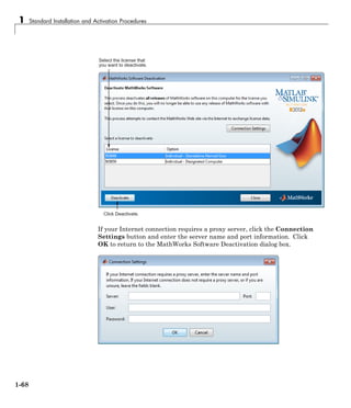 1 Standard Installation and Activation Procedures
Select the license that
you want to deactivate.
Click Deactivate.
If your Internet connection requires a proxy server, click the Connection
Settings button and enter the server name and port information. Click
OK to return to the MathWorks Software Deactivation dialog box.
1-68
 