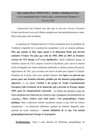 Intervention Pierre MOSCOVICI – Institut Catholique de Paris
     « L'ELARGISSEMENT DE L'UNION, QUEL AVENIR POUR L'EUROPE ? »
                                    30 MARS 2010


      Laissez-moi tout d’abord vous dire que je suis ravi d’avoir l’occasion
d’intervenir devant vous sur le thème européen me tient particulièrement à cœur.
Merci donc pour cette invitation.


    La question de l’élargissement de l’Union européenne pose le problème de
l’ambition originelle de la construction européenne et de sa vocation politique.
Plus que jamais, le flou règne quant à la dimension finale que devrait
atteindre l’Union. Pas plus que celle de 1995, 2004 ou 2007, la frontière
externe de l’UE élargie à 27 n’est significative. Après l’adhésion turque, la
frontière externe de l’UE coupera à travers le Kurdistan, puis suivra le chemin
de fer de Bagdad, une limite totalement artificielle et choisie comme telle par les
négociateurs de 1921, qui n’avaient rien trouvé d’autre pour séparer la Turquie
kémaliste de la Syrie, alors sous mandat français. Ces lignes ne peuvent pas
passer pour une frontière durable, justifiée par des données géographiques
objectives. A cet égard, l’article I du projet de Traité Constitutionnel
Européen était révélateur de la démarche qui a prévalu en Europe, depuis
1954, pour les élargissements successifs : « L’Union est ouverte à tous les
Etats européens qui respectent ses valeurs et qui s’engagent à les promouvoir en
commun. » Deux critères sont ainsi posés : l’un géographique, l’autre
politique. Mais si plusieurs articles énumèrent ensuite ce que sont les valeurs
européennes – au demeurant affirmées, quoique de manière disparate, dans
quantité de textes antérieurs – aucune définition de ce que l’on entend
géographiquement par Europe n’est proposée.


    Problématique : Face à cette absence de définition géographique de


                                                                              1
 