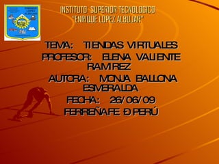 INSTITUTO  SUPERIOR TECNOLOGICO “ENRIQUE LOPEZ ALBUJAR” TEMA:  TIENDAS VIRTUALES PROFESOR:  ELENA VALIENTE RAMIREZ  AUTORA:  MONJA BALLONA ESMERALDA FECHA:  26/06/09 FERREÑAFE – PERÚ 