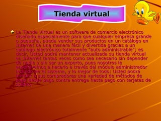 La Tienda Virtual es un software de comercio electrónico diseñado especialmente para que cualquier empresa grande o pequeña, pueda vender sus productos en un catálogo en Internet de una manera fácil y divertida gracias a un catálogo electrónico totalmente &quot;auto administrable&quot;; es decir, Usted podrá mantener actualizada su tienda virtual en Internet tantas veces como sea necesario sin depender de nadie y sin ser un experto, pues nosotros le enseñaremos a hacerlo a través del módulo administrador incluido en el sistema, y lo mejor de todo: Usted podrá brindar a sus compradores una variedad de métodos de pago desde pago contra entrega hasta pago con tarjetas de crédito.  Tienda virtual 
