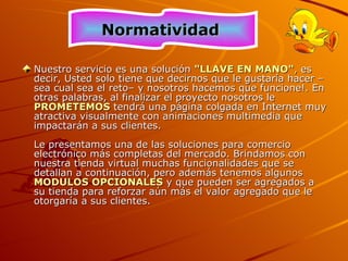 Nuestro servicio es una solución  &quot;LLAVE EN MANO&quot; ,  es decir, Usted solo tiene que decirnos que le gustaría hacer –sea cual sea el reto– y nosotros hacemos que funcione!. En otras palabras, al finalizar el proyecto nosotros le  PROMETEMOS   tendrá una página colgada en Internet muy atractiva visualmente con animaciones multimedia que impactarán a sus clientes.  Le presentamos una de las soluciones para comercio electrónico más completas del mercado. Brindamos con nuestra tienda virtual muchas funcionalidades que se detallan a continuación, pero además tenemos algunos  MODULOS OPCIONALES  y que pueden ser agregados a su tienda para reforzar aún más el valor agregado que le otorgaría a sus clientes. Normatividad  