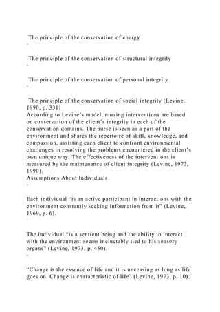The principle of the conservation of energy
·
The principle of the conservation of structural integrity
·
The principle of the conservation of personal integrity
·
The principle of the conservation of social integrity (Levine,
1990, p. 331)
According to Levine’s model, nursing interventions are based
on conservation of the client’s integrity in each of the
conservation domains. The nurse is seen as a part of the
environment and shares the repertoire of skill, knowledge, and
compassion, assisting each client to confront environmental
challenges in resolving the problems encountered in the client’s
own unique way. The effectiveness of the interventions is
measured by the maintenance of client integrity (Levine, 1973,
1990).
Assumptions About Individuals
·
Each individual “is an active participant in interactions with the
environment constantly seeking information from it” (Levine,
1969, p. 6).
·
The individual “is a sentient being and the ability to interact
with the environment seems ineluctably tied to his sensory
organs” (Levine, 1973, p. 450).
·
“Change is the essence of life and it is unceasing as long as life
goes on. Change is characteristic of life” (Levine, 1973, p. 10).
 