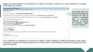 15
Después de haber efectuado su confirmación en el Banco de la Nación, recibirá en su correo electrónico un mensaje
confirmando su inscripción.
Si ha confirmado su inscripción en el Banco de la Nación y desea modificar sus datos de inscripción, debe realizar
nuevamente el proceso de inscripción generando un nuevo formato y confirmándolo en el Banco de la Nación dentro del
plazo de inscripción.
El mensaje indica sus
datos de postulación al
concurso así como el
usuario y contraseña
que le permitirán
modificar su formato
de inscripción digital
en caso lo requiera.
 