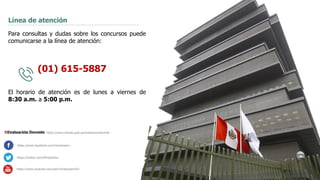 16
Línea de atención
Para consultas y dudas sobre los concursos puede
comunicarse a la línea de atención:
(01) 615-5887
El horario de atención es de lunes a viernes de
8:30 a.m. a 5:00 p.m.
https://www.facebook.com/mineduperu
https://twitter.com/MineduPeru
https://www.youtube.com/user/mineduperu01/
https://www.minedu.gob.pe/evaluaciondocente
 