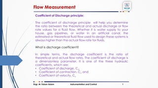 Flow Measurement
Engr. M. Faizan Aslam Instrumentation and Control 1
Coefficient of Discharge principle:
The coefficient of discharge principle will help you determine
the ratio between the theoretical and actual discharge or flow
rate values for a fluid flow. Whether it is water supply to your
house, gas pipelines, or water in an artificial canal, the
estimated or theoretical fluid flow used to design these systems is
always higher than the actual flow rate for fluids.
What is discharge coefficient?
In simple terms, the discharge coefficient is the ratio of
theoretical and actual flow rates. The coefficient of discharge is
a dimensionless parameter. It is one of the three hydraulic
coefficients, which are:
• Coefficient of discharge, Cd
• Coefficient of contraction, Cc and
• Coefficient of velocity, Cv
 