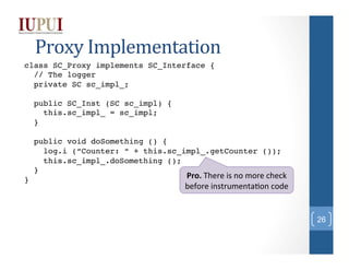 Proxy	
  Implementation	
  
class SC_Proxy implements SC_Interface {!
// The logger!
private SC sc_impl_;!
!
public SC_Proxy (SC sc_impl) {!
this.sc_impl_ = sc_impl;!
}!
!
public void doSomething () {!
log.i (“Counter: “ + this.sc_impl_.getCounter ());!
this.sc_impl_.doSomething ();!
}!
Pro.	
  There	
  is	
  no	
  more	
  check	
  
}!

before	
  instrumenta;on	
  code	
  

26

 