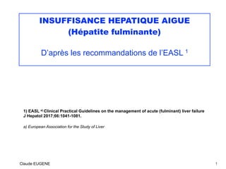 INSUFFISANCE HEPATIQUE AIGUE
(Hépatite fulminante)
D’après les recommandations de l’EASL 1
1) EASL a) Clinical Practical Guidelines on the management of acute (fulminant) liver failure
J Hepatol 2017;66:1041-1081.
a) European Association for the Study of Liver
Claude EUGENE 1
 
