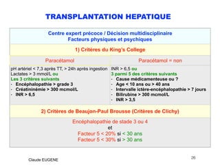 TRANSPLANTATION HEPATIQUE
.
26
Claude EUGENE
Centre expert précoce / Décision multidisciplinaire
Facteurs physiques et psychiques
1) Critères du King’s College
Paracétamol Paracétamol = non
pH artériel < 7,3 après TT, > 24h après ingestion
Lactates > 3 mmol/L ou
Les 3 critères suivants
- Encéphalopathie > grade 3
- Créatininémie > 300 mcmol/L
- INR > 6,5
INR > 6,5 ou
3 parmi 5 des critères suivants
- Cause médicamenteuse ou ?
- Age < 10 ans ou > 40 ans
- Intervalle ictère-encéphalopathie > 7 jours
- Bilirubine > 300 mcmol/L
- INR > 3,5
2) Critères de Beaujon-Paul Brousse (Critères de Clichy)
Encéphalopathie de stade 3 ou 4
et
Facteur 5 < 20% si < 30 ans
Facteur 5 < 30% si > 30 ans
 