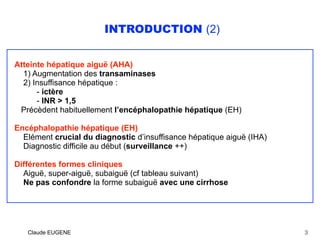 INTRODUCTION (2)
Atteinte hépatique aiguë (AHA)
1) Augmentation des transaminases 
2) Insuffisance hépatique :
- ictère 
- INR > 1,5
Précèdent habituellement l’encéphalopathie hépatique (EH)
Encéphalopathie hépatique (EH)
Elément crucial du diagnostic d’insuffisance hépatique aiguë (IHA)
Diagnostic difficile au début (surveillance ++)
Différentes formes cliniques
Aiguë, super-aiguë, subaiguë (cf tableau suivant)
Ne pas confondre la forme subaiguë avec une cirrhose
Claude EUGENE 3
 