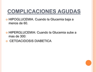 COMPLICACIONES AGUDAS
 HIPOGLUCEMIA. Cuando la Glucemia baja a
menos de 60.
 HIPERGLUCEMIA: Cuando la Glucemia sube a
mas de 300:
 CETOACIDOSIS DIABETICA
 
