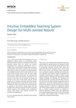 ARTICLE
International Journal of Advanced Robotic Systems




Intuitive Embedded Teaching System
Design for Multi-Jointed Robots
Regular Paper



Chin-Pao Hung* and Wei-Ging Liu
 
Department of Electrical Engineering, National Chin-Yi University of Technology, Taiwan, R.O.C.
* Corresponding author E-mail: cbhong@ncut.edu.tw
 
Received 03 Mar 2012; Accepted 19 Apr 2012

DOI: 10.5772/46126

© 2012 Hung and Liu; licensee InTech. This is an open access article distributed under the terms of the Creative
Commons Attribution License (http://creativecommons.org/licenses/by/3.0), which permits unrestricted use,
distribution, and reproduction in any medium, provided the original work is properly cited.



Abstract This work describes the development of a novel                   1. Introduction  
embedded  teaching  system  for  multi‐jointed  robots.                    
Differing from the traditional teaching panel method, the                 Many robots exist, including robots with jointed arms [1,2], 
proposed  method  does  not  require  any  complex                        mobile  robots  for  special  functions  [3],  humanoid  robots 
computations  for  coordinate  transformation  and  is  a                 [4,5]  and  robot  toys  [6‐8].  Robotic  technology  has  become 
simpler scheme. The proposed teaching system includes a                   an  increasingly  important  research  topic.  Many  new 
small  teaching  robot,  which  is  scaled  to  the  real  jointed        applications  have  been  developed,  such  as  service  robots 
robot,  however,  joints  are  replaced  with  potentiometers.            that  can  sing,  dance,  cook  and  play  piano.  Among  the 
An embedded electrical control system contains the main                   many  applications,  trajectory  planning  and  teaching  play 
control  board  and  joint  control  cards.  The  main  control           very  important  roles.  Indeed,  complex  computations  for 
board  receives  voltage  signals  from  the  teaching  robot             coordinate  transformation  are  needed  to  achieve  precise 
and  transforms  them  into  position  commands  for  the                 trajectory planning. Although robot manufacturers supply 
motion  of  each  joint.  All  the  position  commands  are               teaching  programs  for  planning,  the  trajectories  use 
recorded  on  the  main  control  board  using  the  desired              teaching  panels  [9]  or  joysticks  [10].  With  these  methods, 
sample  rate.  In  trajectory  planning  mode,  the  operator             the  user  moves  the  robot  manually  through  the  space  by 
drags  the  teaching  robot  to  generate  the  desired  motion.          operating the  manual box  (teaching  panel)  and a series of 
The electrical control system drives the real jointed robot               processes  are  required  [11].  The  user  must  have  sufficient 
in  response  to  the  received  voltage  signals  from  the              training,  otherwise,  it  is  difficult  to  complete  the  teaching 
teaching robot. Trajectory teaching can be done naturally                 task. These teaching methods are not sufficiently intuitive; 
without  expertise.  The  teaching  system  architecture,                 that  is,  intuitive  teaching  schemes  are  required  for 
control  board  design  and  program  flowchart  are                      industrial  application.  Notably,  many  robot  applications 
described and implemented.                                                do not require highly precise motion control. For example, 
                                                                          an  intuitive  robot  teaching  system  is  needed  for  such 
Keywords teaching robot, PIC, embedded system, jointed                    applications as robotic baccarat dealers.  
robot, robotics.                                                           



www.intechopen.com                                                                                       Int J Adv Chin-Pao Hung and Wei-Ging Liu:
                                                                                                                   Robotic Sy, 2012, Vol. 9, 34:2012   1
                                                                                 Intuitive Embedded Teaching System Design for Multi-Jointed Robots
 