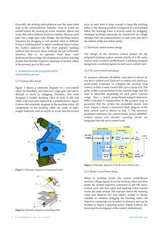Generally, the dealing robot platform uses the same robot            force  of  each  joint  is  large  enough  to  keep  the  teaching 
    type  as  the  semiconductor  industry,  most  of  which  are        robot in the desired position. Compared  to a real jointed 
    jointed robots. By rotating its waist, shoulder, elbow and           robot,  the  teaching  robot  is  moved  easily  by  dragging. 
    wrist, this robot achieves dexterous motion. Because each            Analogue teaching commands are transferred via voltage 
    joint  has  a  high  gear  ratio  design,  the  teaching  motion     changes  from  the  potentiometers  at  each  joint  and  drive 
    trajectory  by  dragging  a  real  jointed  robot  is  difficult.    the motion of the real robot’s joints.  
    Using a teaching panel or space coordinate input to plan 
    the  motion  trajectory  is  the  most  popular  teaching            2.2 Electrical control system design  
    method [12], however, these methods are not sufficiently              
    intuitive;  that  is,  an  operator  must  have  some                The  design  of  the  electrical  control  system  for  the 
    professional knowledge. Developing an intuitive teaching             proposed teaching  system consists  mainly  of  a  DC  servo 
    system  that  benefits  trajectory  planning  of  jointed  robots    control  card,  a  control  motherboard,  a  teaching  program 
    is the primary goal of this work.                                    design and a control program for each servo control card. 
                                                                          
    2. Architecture of the proposed jointed                              2.2.1 DC servo control card design 
    robot teaching system                                                 
                                                                         To  preserve  extension  flexibility,  each  joint  is  driven  by 
    2.1 Teaching robot design                                            one servo control card. Each servo control card receives a 
                                                                         pulse‐width  command  to  complete  the  position  loop 
    Figure  1  shows  a  schematic  diagram  of  a  real  jointed        control, as does a radio control (RC) servo motor [13]. The 
    robot. As described, each joint has a high gear ratio and is         pulse width is proportional to the rotation angle and the 
    difficult  to  move  by  dragging.  Therefore,  this  work           ratio  is  adjustable  depending  on  each  joint’s  rotation 
    designed  a  smaller  teaching  robot  in  scale  to  the  real      range.  Also,  a  tuned  proportional–integral–derivative 
    robot, with each joint replaced by a potentiometer. Figure           (PID)  controller  is  implemented  in  the  position  loop  to 
    2 shows the schematic diagram of the teaching robot. All             guarantee  that  the  system  has  acceptable  steady  state 
    components  of  the  teaching  robot  are  made  of  light‐          error.  Figure  3  shows  a  functional  block  diagram  of  the 
    weight materials, such as acrylic or wood, and the friction          joint  control  card  is  shown  as  Fig.  3.  The  necessary 
                                                                         peripheral interfaces, the control kernel, power MOSFET, 
                                                                         current  sensor  and  encoder  counting  circuit  are 
                                                                         integrated into the servo control card. 
                                                                          
                                                                                                                            D PO ER
                                                                                                                             C W
                                                                                          M RCN O
                                                                                           IC O O TR LER
                                                                                                                 PO ERM SFET
                                                                                                                   W O
                                                                                                        2                   4              6
                                                                                          1                   3
                                                                         Pulse width                                                              O TPU
                                                                                                                                                   U T
                                                                          com and
                                                                              m        CN O R
                                                                                       O TR LLE        P M
                                                                                                        W
                                                                                                             LO KO T
                                                                                                               C U
                                                                                                                             D IV R
                                                                                                                              R E
                                                                                                                                           DC
                                                                                                              C C IT
                                                                                                               IR U                       M TO
                                                                                                                                           O R

                                                                                                        8
                                                                                                             7    CRET
                                                                                                                   URN
                                                                                                                  S 5S R
                                                                                                       A/D
                                                                                                                   E O
                                                                                                                    N
                                                                                                  11                                        9
                                                                                                                       10        PH SEA
                                                                                                                                   A
                                                                                                  C U TE
                                                                                                   ON R            D E TIO
                                                                                                                    IR C N                 PO
                                                                                                                                           H TO
                                                                                                  C C IT
                                                                                                   IR U             C C IT
                                                                                                                     IR U        PH SEB
                                                                                                                                   A      ECDR
                                                                                                                                          NOE


                                                                                                                                                           
                                                                         Figure 3. Schematic diagram of the dc servo control card  
                                                           
                                                                          
    Figure 1. Schematic diagram of real jointed robot  
                                                                         2.2.2 Mother control board design  
     
                                                                          
                                                                         When  in  teaching  mode,  the  control  motherboard 
                                                                         receives voltage signals from the teaching robot and then 
                                                                         sends  the  related  trajectory  command  to  the  DC  servo 
                                                                         control  card.  The  real  robot  and  teaching  robot  execute 
                                                                         nearly the same motion. The operator moves the teaching 
                                                                         robot  and  observes  the  real  robot’s  motion  to  decide 
                                                                         whether  to  continue  dragging  the  teaching  robot.  All 
                                                                         trajectory commands are recorded in memory and can be 
                                                                         recalled  to  repeat  a  teaching  action.  Figure  4  shows  the 
                                                                         functional block diagram of the control motherboard.  
    Figure 2. Schematic diagram of teaching robot 


2   Int J Adv Robotic Sy, 2012, Vol. 9, 34:2012                                                                                   www.intechopen.com
 