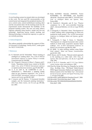 5. Conclusion                                                           [5] Kenji  KANEKO,  Kensuke  HARADA,  Fumio 
                                                                             KANEHIRO,  Go  MIYAMORI,  and  Kazuhiko 
A novel teaching system for jointed robot was developed                      AKACHI,” Humanoid robot HRP‐3”, IEEE/RSJ Inter. 
in  this  work.  The  test  used  PIC  microcontroller  as  the              Conf.  on  Intelligent  Robots  and  Systems,  Nice, 
control kernel and integrated the peripheral interface, DC                   France,2008. 
servo  control  cards,  control  motherboard,  teaching  robot          [6] M.  Friedrich, S.  Alexander  and  B.  Luc,  “Passive 
and the real jointed robot. On the teaching mode test, the                   compliance  for  a  RC  servo‐controlled  bouncing 
experimental  results  demonstrate  the  feasibility  of  the                robot”, Advanced Robotics, vol. 20, no. 8, pp. 953‐961, 
proposed  teaching  system.  The  user  can  easily  achieve                 2006. 
trajectory  planning  using  intuitive,  simple  and  low‐cost          [7] J. Yamaguchi, A. Takanishi, I. Kato, “Development of 
technology.  Improving  precise  motion  teaching  and                       a  biped  walking  robot  compensating  for  three‐axis 
filtering technology to smooth the trajectory is a goal we                   moment by trunk motion”, Proc. of IEEE International 
are currently pursuing.                                                      Conference  on  Intelligent  Robots  and  Systems,  pp.561‐
                                                                             566,1993. 
6. Acknowledgments                                                      [8] I.  Yamagucbi,  E.  Soga,  S.  Inoue,  A.  Takanishi, 
                                                                             “Development  of  a  bipedal  humanoid  robot  control 
The authors gratefully acknowledge the support of Chin‐                      method  of  whole  body  cooperative  dynamic  biped 
Yi University of Technology, Taiwan, R.O.C., under grant                     walking”,  Proc.  of  IEEE  International  Conference  on 
No. NCUT 11‐R‐CE‐001.                                                        Robotics and Automation, pp.368‐374, 1999. 
                                                                        [9] M.  ISHII,  “A  robot  teaching  method  using  Hyper 
7. References                                                                Card  system”,  Robot  and  Human  Communication, 
                                                                             pp.410‐413, 1992. 
[1] K.  Daeinabi  and  M.  Teshnehlab,  “Steam  tracking  of            [10] R. Ikeura, and H. Inooka, ”Manual control approach 
      intelligent  arc  welding  robot”,  Proc. of the 6th WSEAS             to  the  teaching  of  a  robot  task”,  IEEE  Trans.  on 
      International  conference  on  System  Theory  &  Scientific           Systems, Man and Cybernetics,  vol.  24,  no.  9,  pp.1339‐
      Computation,pp.161‐166,2006.                                           1346, 1994. 
[2] M. C. Popescu, I. Borcosi, O. Olaru, L. Popescu and F.              [11] K.  S.  Fu,  R.  C.  Gonzalez,  and  C.  S.  G.  Lee,  Robotics 
      Grofu,  “Simulation  hybrid  fuzzy  control  of  SCARA                 control, sensing, vision, and intelligence, 1987. 
      robot”,  Proc.  of  the  3th  WSEAS  International  conference    [12] Chin‐Pao Hung, Wei‐Ging Liu, Hong‐Jhe Su, Jia‐Wei 
      on Applied and theoretical mechanics, pp.175‐180, 2007.                Chen,  Bo‐Ming  Chiu,  ”PIC‐Based  Multi‐Channel 
[3] A.  S.  D.  LOS  R.,  M.  GARDUÑO  G  and  A.                            PWM  Signal  Generation  Method  and  Application  to 
      GONZÁLEZ  L,  “4Stell‐robot:  a  climbing  mobile                      Motion  Control  of  Six  Feet  Robot  Toy”,  International 
      robot  for  gas  containers  inspection”,  Proc.  of  the  3th         Journal of Circuits, Systems and Signal Processing, Issue 
      WSEAS/IASME  International  conference  on  Dynamical                  2, vol.3,pp.73‐81,2009. 
      Systems and Control, pp.200‐205, 2007.                            [13] Microchip,“dsPIC30F6014A Datasheet Search”, 2008. 
[4] J.  Lenarcic  and  M.  Stanisic,  “A  humanoid  shoulder            [14] Microchip,“25AA1024 Data sheet”, 2008. 
      complex  and  the  humanoid  pointing  kinematics,”               [15] Microchip,“PIC18F86520/8520/6620/8620/6720/8720 
      IEEE Trans. Robot. Autom.,  vol.  19,  no.3,  pp.  499–506,            Data sheet”, 2006. 
      Jun. 2003.                                                         
 

 
 
 




www.intechopen.com                                                                                              Chin-Pao Hung and Wei-Ging Liu:     7
                                                                               Intuitive Embedded Teaching System Design for Multi-Jointed Robots
 