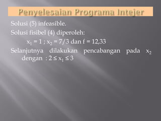 Solusi (5) infeasible.
Solusi fisibel (4) diperoleh:
x1 = 1 ; x2 = 7/3 dan f = 12,33
Selanjutnya dilakukan pencabangan pada x2
dengan : 2 ≤ x1 ≤ 3

 