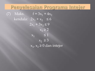 (7)

Maks.
f = 3x1 + 4x2
kendala: 2x1 + x2 ≤ 6
2x1 + 3x2 ≤ 9
x2 ≥ 2
x1
≤1
x2 ≥ 3
x1, x2 ≥ 0 dan intejer

 