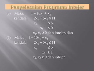 (3)

Maks.
kendala:

f = 10x1 + x2
2x1 + 5x2 ≤ 11
x1
≤5
x2 ≤ 0
x1, x2 ≥ 0 dan intejer, dan
(4) Maks. f = 10x1 + x2
kendala:
2x1 + 5x2 ≤ 11
x1
≤5
x2 ≥ 1
x1, x2 ≥ 0 dan intejer

 