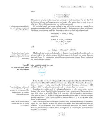 where
x1 ϭ number of presses
x2 ϭ number of lathes
The decision variables in this model are restricted to whole machines. The fact that both
decision variables, x1 and x2, can assume any integer value greater than or equal to zero is
what gives this model its designation as a total integer model.
We begin the branch and bound method by first solving the problem as a regular linear
programming model without integer restrictions (i.e., the integer restrictions are relaxed).
The linear programming model for the problem and the optimal relaxed solution is
maximize Z ϭ $100x1 ϩ 150x2
subject to
8,000x1 ϩ 4,000x2 Յ $40,000
15x1 ϩ 30x2 Յ 200 ft2
x1, x2 Ն 0
and
x1 ϭ 2.22, x2 ϭ 5.56, and Z ϭ 1,055.56
The branch and bound method employs a diagram consisting of nodes and branches as
a framework for the solution process. The first node of the branch and bound diagram,
shown in Figure C-1 contains the relaxed linear programming solution shown earlier and
the rounded-down solution.
The Branch and Bound Method C-3
A linear programming model solu-
tion with no integer restrictions is
called a relaxed solution.
The branch and bound method
uses a tree diagram of nodes and
branches to organize the solution
partitioning.
Figure C-1
The initial node in the branch
and bound diagram
1
1,055.56
UB = 1,055.56 (x1 = 2.22, x2 = 5.56)
LB = 950 (x1 = 2, x2 = 5)
Notice that this node has two designated bounds: an upper bound (UB) of $1,055.56 and
a lower bound (LB) of $950. The lower bound is the Z value for the rounded-down solu-
tion, x1 ϭ 2 and x2 ϭ 5; the upper bound is the Z value for the relaxed solution, x1 ϭ 2.22
and x2 ϭ 5.56. The optimal integer solution will be between these two bounds.
Rounding down might result in a suboptimal solution. In other words, we are hoping
that a Z value greater than $950 might be possible. We are not concerned that a value lower
than $950 might be available. Thus, $950 represents a lower bound for our solution.
Alternatively, since Z ϭ $1,055.56 reflects an optimal solution point on the solution space
boundary, a greater Z value cannot possibly be attained. Hence, Z ϭ $1,055.56 is the upper
bound of our solution.
Now that the possible feasible solutions have been narrowed to values between the
upper and lower bounds, we must test the solutions within these bounds to determine the
best one. The first step in the branch and bound method is to create two solution subsets
from the present relaxed solution. This is accomplished by observing the relaxed solution
value for each variable,
x1 ϭ 2.22
x2 ϭ 5.56
The optimal integer solution will
always be between the upper
bound of the relaxed solution and
a lower bound of the rounded-
down integer solution.
Branch on the variable with the
solution value with the greatest
fractional part.
 
