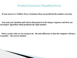 If your answer is 8 (Hint: Power of primes) then you predicted the number correctly.
You used your intuition and tried to find pattern in the integer sequence and then you
developed algorithm which predicted the right number.
That's exactly what we are trying to do the only difference is that the computer will have
to predict the correct number
Problem Statement (Simplified form)
 