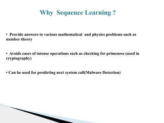 Why Sequence Learning ?
• Provide answers to various mathematical and physics problems such as
number theory
• Avoids cases of intense operations such as checking for primeness (used in
cryptography)
• Can be used for predicting next system call(Malware Detection)
 