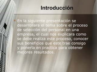 Introducción En la siguiente presentación se desarrollara el tema sobre el proceso de selección del personal en una empresa, el cual nos explicara como se debe realiza este proceso, conocer sus beneficios que este trae consigo y ponerla en practica para obtener mejores resultados. 