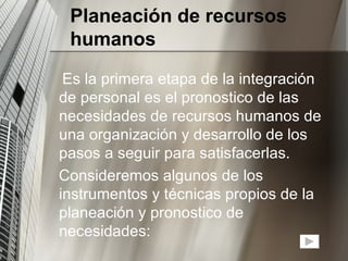 Planeación de recursos humanos Es la primera etapa de la integración de personal es el pronostico de las necesidades de recursos humanos de una organización y desarrollo de los pasos a seguir para satisfacerlas. Consideremos algunos de los instrumentos y técnicas propios de la planeación y pronostico de necesidades: 