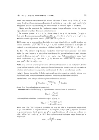 C´ALCULO / CIENCIAS AMBIENTALES / TEMA 7 53
puede interpretarse como la ecuaci´on de una c´onica en el plano x − y. Si (x0, y0) es un
punto de dicha c´onica, entonces el cambio de variables: y − y0 = t(x − x0), convierte la
integral en una de tipo racional y, en consecuencia, se resuelve seg´un el apartado 3.
Seg´un sean los signos de las constantes, puede elegirse el punto (x0, y0) de formas
especialmente sencillas. Tenemos as´ı varios casos:
i) De manera general, si c > 0, la c´onica corta al eje y en los puntos: (x0, y0) =
(0, ±
√
c). Tenemos entonces el cambio posible: y−
√
c = tx ⇒
√
ax2 + bx + c−
√
c = tx.
Alternativamente podemos tomar:
√
ax2 + bx + c +
√
c = tx.
ii) Siempre que a sea positivo (la c´onica ser´a una hip´erbola), es posible realizar un
cambio diferente:
√
ax2 + bx + c + x
√
a = t, que tambi´en convierte a la integral en
racional. Alternativamente tambi´en es v´alido el cambio:
√
ax2 + bx + c − x
√
a = t.
iii) Si a < 0, entonces el polinomio cuadr´atico debe tener necesariamente dos ra´ıces
reales (en caso contrario la integral no tendr´ıa sentido, pues el radicando ser´ıa siempre
negativo). En este caso: ax2 +bx+c = a(x−r1)(x−r2). Podemos entonces tomar como
punto de la c´onica el (r1, 0) o bien el (r2, 0). Se tiene as´ı:
√
ax2 + bx + c = t(x − r1) o
bien
√
ax2 + bx + c = t(x − r2).
Nota 1: Es necesario precisar que los casos anteriormente expuestos no son excluyentes, de esta
forma muchas integrales podr´an resolverse alternativamente de varias formas, sin que exista a
priori un criterio claro que nos permita establecer cu´al de ellos va a resultar m´as sencillo.
Nota 2: Aunque los cambios de Euler pueden aplicarse directamente a cualquier integral irra-
cional cuadr´atica, en algunos casos es interesante aplicar antes el siguiente resultado:
Proposici´on: Toda integral irracional puede escribirse de la forma
∫
R(y, x) dx =
∫
R1(x)
y
dx +
∫
R2(x) dx
siendo R1 y R2 dos funciones racionales de x.
Demostraci´on: Escribamos R(y, x) expl´ıcitamente como cociente de polinomios:
R(y, x) =
P(y, x)
Q(y, x)
Multipliquemos numerador y denominador por: y Q(−y, x):
R(y, x) =
y P(y, x) Q(−y, x)
y Q(y, x) Q(−y, x)
Ahora bien, Q(y, x) Q(−y, x) es un polinomio par en y, as´ı pues es un polinomio simplemente
en y2
, y en deﬁnitiva es un polinomio en x. Por su parte, w P(y, x) Q(−y, x) es un polinomio
en y, necesariamente lineal (puesto que y2
es un polinomio), de tal forma que podemos es-
cribir: y P(y, x) Q(−y, x) = a(x)y + b(x). Reorganizando estos resultados, queda demostrada la
proposici´on:
R(y, x) =
R1(x)
y
+ R2(x)
 