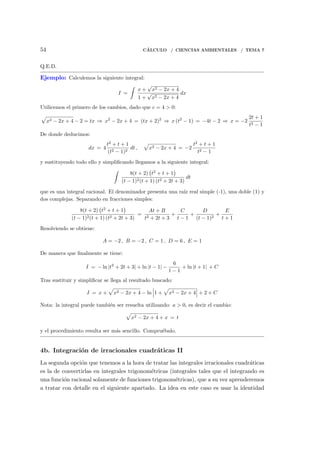 54 C´ALCULO / CIENCIAS AMBIENTALES / TEMA 7
Q.E.D.
Ejemplo: Calculemos la siguiente integral:
I =
∫
x +
√
x2 − 2x + 4
1 +
√
x2 − 2x + 4
dx
Utilicemos el primero de los cambios, dado que c = 4 > 0:
√
x2 − 2x + 4 − 2 = tx ⇒ x2
− 2x + 4 = (tx + 2)2
⇒ x (t2
− 1) = −4t − 2 ⇒ x = −2
2t + 1
t2 − 1
De donde deducimos:
dx = 4
t2
+ t + 1
(t2 − 1)2
dt ,
√
x2 − 2x + 4 = −2
t2
+ t + 1
t2 − 1
y sustituyendo todo ello y simpliﬁcando llegamos a la siguiente integral:
∫
8(t + 2)
(
t2
+ t + 1
)
(t − 1)2(t + 1) (t2 + 2t + 3)
dt
que es una integral racional. El denominador presenta una ra´ız real simple (-1), una doble (1) y
dos complejas. Separando en fracciones simples:
8(t + 2)
(
t2
+ t + 1
)
(t − 1)2(t + 1) (t2 + 2t + 3)
=
At + B
t2 + 2t + 3
+
C
t − 1
+
D
(t − 1)2
+
E
t + 1
Resolviendo se obtiene:
A = −2 , B = −2 , C = 1 , D = 6 , E = 1
De manera que ﬁnalmente se tiene:
I = − ln |t2
+ 2t + 3| + ln |t − 1| −
6
t − 1
+ ln |t + 1| + C
Tras sustituir y simpliﬁcar se llega al resultado buscado:
I = x +
√
x2 − 2x + 4 − ln 1 +
√
x2 − 2x + 4 + 2 + C
Nota: la integral puede tambi´en ser resuelta utilizando: a > 0, es decir el cambio:
√
x2 − 2x + 4 + x = t
y el procedimiento resulta ser m´as sencillo. Compru´ebalo.
4b. Integraci´on de irracionales cuadr´aticas II
La segunda opci´on que tenemos a la hora de tratar las integrales irracionales cuadr´aticas
es la de convertirlas en integrales trigonom´etricas (integrales tales que el integrando es
una funci´on racional solamente de funciones trigonom´etricas), que a su vez aprenderemos
a tratar con detalle en el siguiente apartado. La idea en este caso es usar la identidad
 