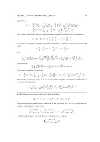C´ALCULO / CIENCIAS AMBIENTALES / TEMA 7 51
y por tanto
I = −
3
4
∫
dx
x + 2
−
7
4
∫
dx
(x + 2)2
+
3
16
∫
dx
x
+
1
16
∫
9x + 31
x2 + 3x + 4
dx
= −
3
4
ln |x + 2| +
7
4
1
x + 2
+
3
16
ln |x| +
1
16
∫
9x + 31
x2 + 3x + 4
dx
Para realizar esta ´ultima integral comenzamos por completar cuadrados en el denominador:
x2
+ 3x + 4 = x2
+ 2x
3
2
+
9
4
−
9
4
+ 4 =
(
x +
3
2
)
+
7
4
De acuerdo con la t´ecnica general que hemos estudiado, el cambio de variable adecuado ser´a
ahora:
x +
3
2
=
√
7
2
t ⇔ t =
2x + 3
√
7
; dx =
√
7
2
dt
y as´ı:
1
16
∫
9x + 31
x2 + 3x + 4
dx =
√
7
32
∫ 9
(√
7
2 t − 3
2
)
+ 31
7
4 (t2 + 1)
dt =
9
16
∫
t dt
t2 + 1
+
5
√
7
16
∫
dt
t2 + 1
y en deﬁnitiva:
1
16
∫
9x + 31
x2 + 3x + 4
dx =
9
32
ln |t2
+ 1| +
5
√
7
16
arctan t + C
Deshaciendo el cambio de variables:
I = −
3
4
ln |x + 2| +
7
4
1
x + 2
+
3
16
ln |x| +
9
32
ln
4
7
(x2
+ 3x + 4) +
5
√
7
16
arctan
2x + 3
√
7
+ C
Teniendo en cuenta que ln(ab) = ln a + ln b se puede simpliﬁcar ﬁnalmente (redeﬁniendo la
constante) a la expresi´on:
I =
7
4(x + 2)
+
1
16
ln
x3
(x2
+ 3x + 4)
9
2
(x + 2)12
+
5
√
7
16
arctan
2x + 3
√
7
+ C
3.4 El denominador posee ra´ıces complejas m´ultiples:
Q(x) = (x2
+ p1x + q1)α1
. . . (x2
+ prx + qr)αr
Los sumandos correspondientes a cada uno de los t´erminos: x2 + pix + qi, en la descom-
posici´on en fracciones simples son:
Ai1x + Bi1
x2 + pix + qi
+
Ai2x + Bi2
(x2 + pix + qi)2
+ . . . +
Aiαi x + Biαi
(x2 + pix + qi)αi
con lo cual la integral queda reducida a integrales de la forma:
∫
Ax + B
(x2 + px + q)n
dx
 
