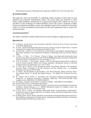 The International Journal of Multimedia & Its Applications (IJMA) Vol.5, No.6, December 2013

4. CONCLUSION
This paper has shown the possibility of establishing student attendance system based on face
detection and recognition authentication scheme. The system allows the instructor to check
his/her student attendance automatically by using personal computer (PC) without any extra cost
and effort. As new technology for student attendance system, this system is proposed to replace
the previous biometric attendance system, since attendance report can be created by the classroom
camera. As well as, the proposed system needs only the basic requirements such as; camera, PC,
and local network.

ACKNOWLEDGMENT
The authors would like to thank Al Zaytoonah University of Jordan for supporting this study.

REFERENCES
[1]
[2]
[3]

[4]

[5]

[6]

[7]

[8]

[9]
[10]
[11]

[12]

[13]

I. Marqu´es, and M. Gra˜na. Face Recognition Algorithms. Proyectos Fin de Carrera, Universidad
Carlos III de Madrid.2010.
P. Viola , and M. Jones.Rapid object detection using a boosted cascade of simple features. Accepted
Conference On Computer Vision And Pattern Recognition, 2001.
Yan-Wen Wu , and Xue-Yi Ai. Face Detection in Color Images Using AdaBoost Algorithm Based on
Skin Color Information. First International Workshop on Knowledge Discovery and Data Mining,
2008.
I. Cohen , N. Sebe , F. G. Cozman ,Thomas S. Huang . Semi-Supervised Learning for Facial
Expression Recognition. Proceedings of the 5th ACM SIGMM international workshop on Multimedia
information retrieval. ACM New York, NY, USA Pages 17 – 22.
O. N. A. AL-Allaf, A. Aref Tamimi , and M. A. Alia. Face Recognition System Based on Different
Artificial Neural Networks Models and Training Algorithms. International Journal of Advanced
Computer Science and Applications, Vol. 4, No. 6, 2013.
S. L.Toh and O. Seiichi. A Face Recognition System Using Neural Networks with Incremental
Learning Ability. Proceeding of the 8th Australian and New Zealand Conf. on Intelligent
Information Systems. pp.389-394. 2003.
A. Volkan . Face Recognition Using Eigenfaces and Neural Networks. Master of Science Thesis,
The Graduate School of Natural And Applied Sciences. The Middle East Technical University.
2003.
W. Weihua and W. WeiFu . A Gray-Scale Face Recognition Approach. Second International
Symposium on Intelligent Information Technology Application, 978-0-7695-3497-8/08, IEEE
computer society. 2008. DOI= 10.1109/IITA.2008.101.
R. Lehtinen,. Computer Security Basics, 2nd Edition, O'Reilly. 2006. ISBN-10: 0-596-00669-1.
Eye-tech. http://www.eye-tech.it/index.php?lang=en
C. Saraswat and A. Kumar. An Efficient Automatic Attendance System using Fingerprint Verification
Technique. Chitresh Saraswat et al. / (IJCSE) International Journal on Computer Science and
Engineering, Vol. 02, No. 02, Pp.264-269. 2010.
S. Rao, and K. J. Satoa. An Attendance Monitoring System Using Biometrics Authentication.
International Journal of Advanced Research in Computer Science and Software Engineering. Volume
3, Issue 4, pp. 379-383. 2013
R. Mishra and P. Trivedi. Student Attendance System Based On Fingerprint Recognition and One-toMany Matching. Department of Computer Science and Engineering National Institute of Technology
Rourkela Rourkela-769 008, Orissa, India. 2011.

52

 