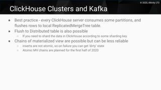 © 2020, Altinity LTD
ClickHouse Clusters and Kafka
● Best practice - every ClickHouse server consumes some partitions, and
ﬂushes rows to local ReplicatedMergeTree table.
● Flush to Distributed table is also possible
○ If you need to shard the data in ClickHouse according to some sharding key
● Chains of materialized view are possible but can be less reliable
○ inserts are not atomic, so on failure you can get ‘dirty’ state
○ Atomic MV chains are planned for the ﬁrst half of 2020
 