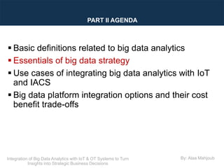 Integration of Big Data Analytics with IoT & OT Systems to Turn
Insights into Strategic Business Decisions
By: Alaa Mahjoub
 Basic definitions related to big data analytics
 Essentials of big data strategy
 Use cases of integrating big data analytics with IoT
and IACS
 Big data platform integration options and their cost
benefit trade-offs
PART II AGENDA
 